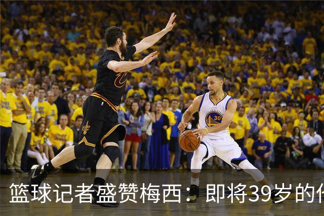 篮球记者盛赞梅西：即将39岁的他依旧无与伦比 梅西之后再无梅西
