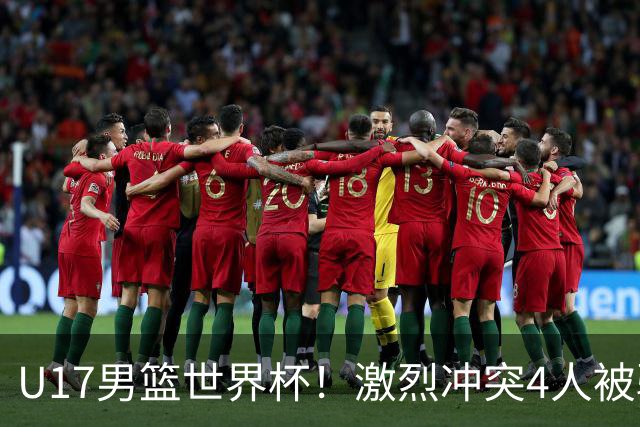 U17男篮世界杯！激烈冲突4人被驱逐，王建军承认对抗差，但不认怂